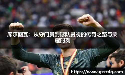 库尔图瓦：从守门员到球队灵魂的传奇之路与荣耀时刻